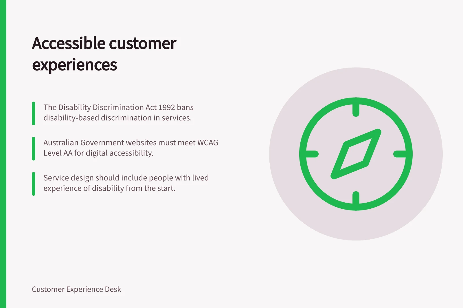 Accessible customer experiences: The Disability Discrimination Act 1992 bans disability-based discrimination in services.; Australian Government websites must meet WCAG Level AA for digital accessibility.; Service design should include people with lived experience of disability from the start.
