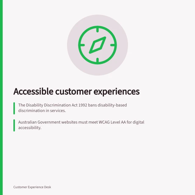 Accessible customer experiences: The Disability Discrimination Act 1992 bans disability-based discrimination in services.; Australian Government websites must meet WCAG Level AA for digital accessibility.; Service design should include people with lived experience of disability from the start. Accessible customer experiences