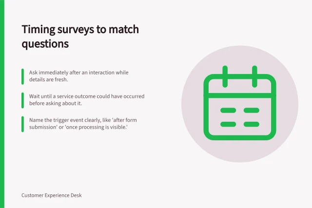 Timing surveys to match questions: Ask immediately after an interaction while details are fresh.; Wait until a service outcome could have occurred before asking about it.; Name the trigger event clearly, like 'after form submission' or 'once processing is visible.'. Choosing a survey moment that matches the question