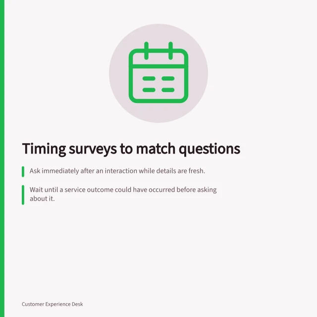 Timing surveys to match questions: Ask immediately after an interaction while details are fresh.; Wait until a service outcome could have occurred before asking about it.; Name the trigger event clearly, like 'after form submission' or 'once processing is visible.'. Choosing a survey moment that matches the question