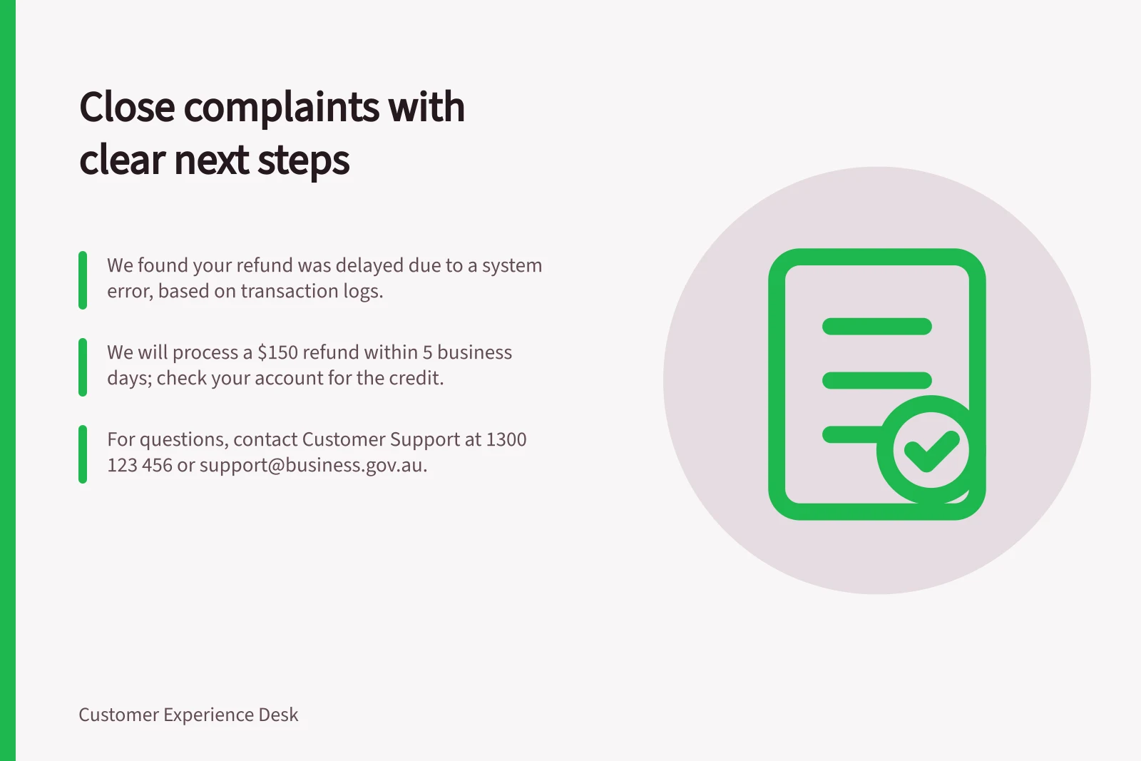 Close complaints with clear next steps: We found your refund was delayed due to a system error, based on transaction logs.; We will process a $150 refund within 5 business days; check your account for the credit.; For questions, contact Customer Support at 1300 123 456 or support@business.gov.au.