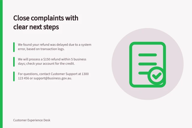 Close complaints with clear next steps: We found your refund was delayed due to a system error, based on transaction logs.; We will process a $150 refund within 5 business days; check your account for the credit.; For questions, contact Customer Support at 1300 123 456 or support@business.gov.au. Closing a complaint with an explanation the customer can use