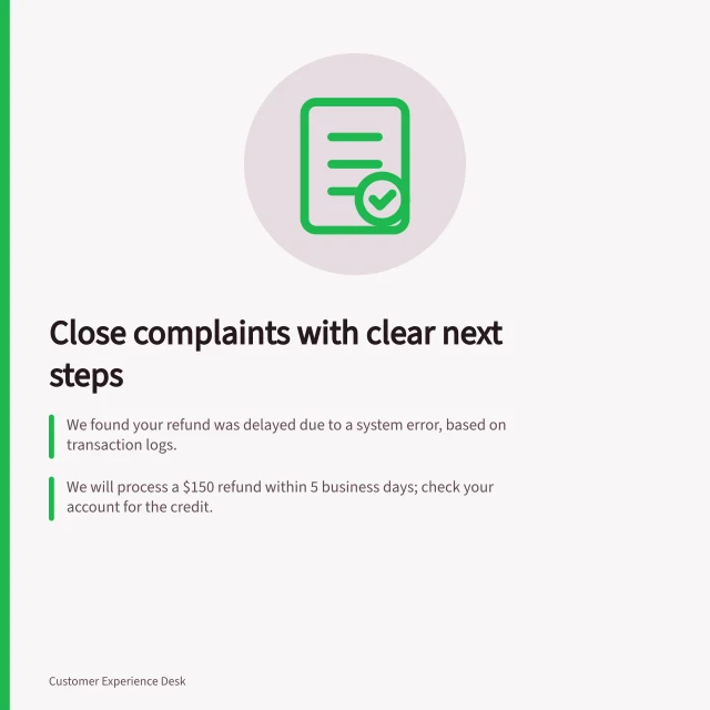 Close complaints with clear next steps: We found your refund was delayed due to a system error, based on transaction logs.; We will process a $150 refund within 5 business days; check your account for the credit.; For questions, contact Customer Support at 1300 123 456 or support@business.gov.au. Closing a complaint with an explanation the customer can use