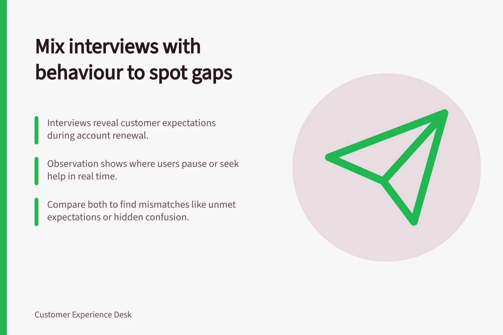 Mix interviews with behaviour to spot gaps: Interviews reveal customer expectations during account renewal.; Observation shows where users pause or seek help in real time.; Compare both to find mismatches like unmet expectations or hidden confusion.