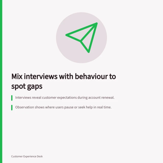 Mix interviews with behaviour to spot gaps: Interviews reveal customer expectations during account renewal.; Observation shows where users pause or seek help in real time.; Compare both to find mismatches like unmet expectations or hidden confusion. Combining interviews with observed customer behaviour