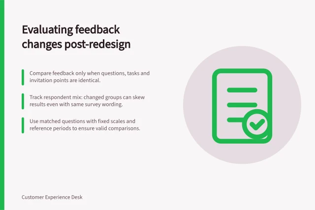 Evaluating feedback changes post-redesign: Compare feedback only when questions, tasks and invitation points are identical.; Track respondent mix: changed groups can skew results even with same survey wording.; Use matched questions with fixed scales and reference periods to ensure valid comparisons. Comparing feedback before and after an experience change