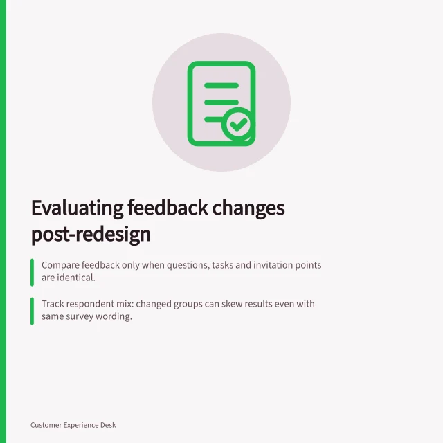 Evaluating feedback changes post-redesign: Compare feedback only when questions, tasks and invitation points are identical.; Track respondent mix: changed groups can skew results even with same survey wording.; Use matched questions with fixed scales and reference periods to ensure valid comparisons. Comparing feedback before and after an experience change