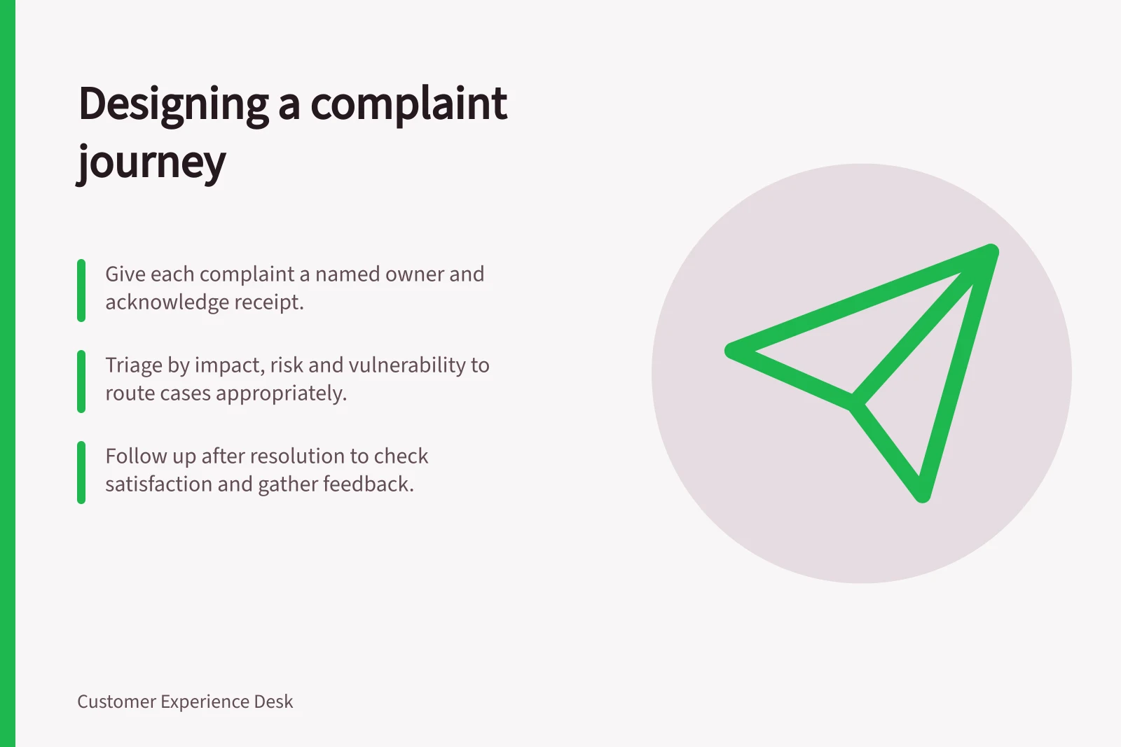 Designing a complaint journey: Give each complaint a named owner and acknowledge receipt.; Triage by impact, risk and vulnerability to route cases appropriately.; Follow up after resolution to check satisfaction and gather feedback.