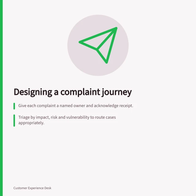 Designing a complaint journey: Give each complaint a named owner and acknowledge receipt.; Triage by impact, risk and vulnerability to route cases appropriately.; Follow up after resolution to check satisfaction and gather feedback. Complaint journey design