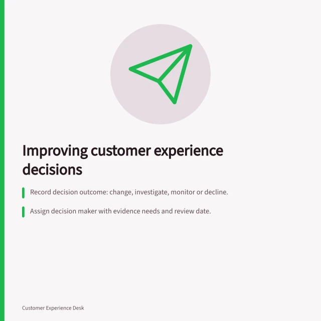 Improving customer experience decisions: Record decision outcome: change, investigate, monitor or decline.; Assign decision maker with evidence needs and review date.; Check customer results after changes to confirm improvement. Creating a decision process for experience improvements