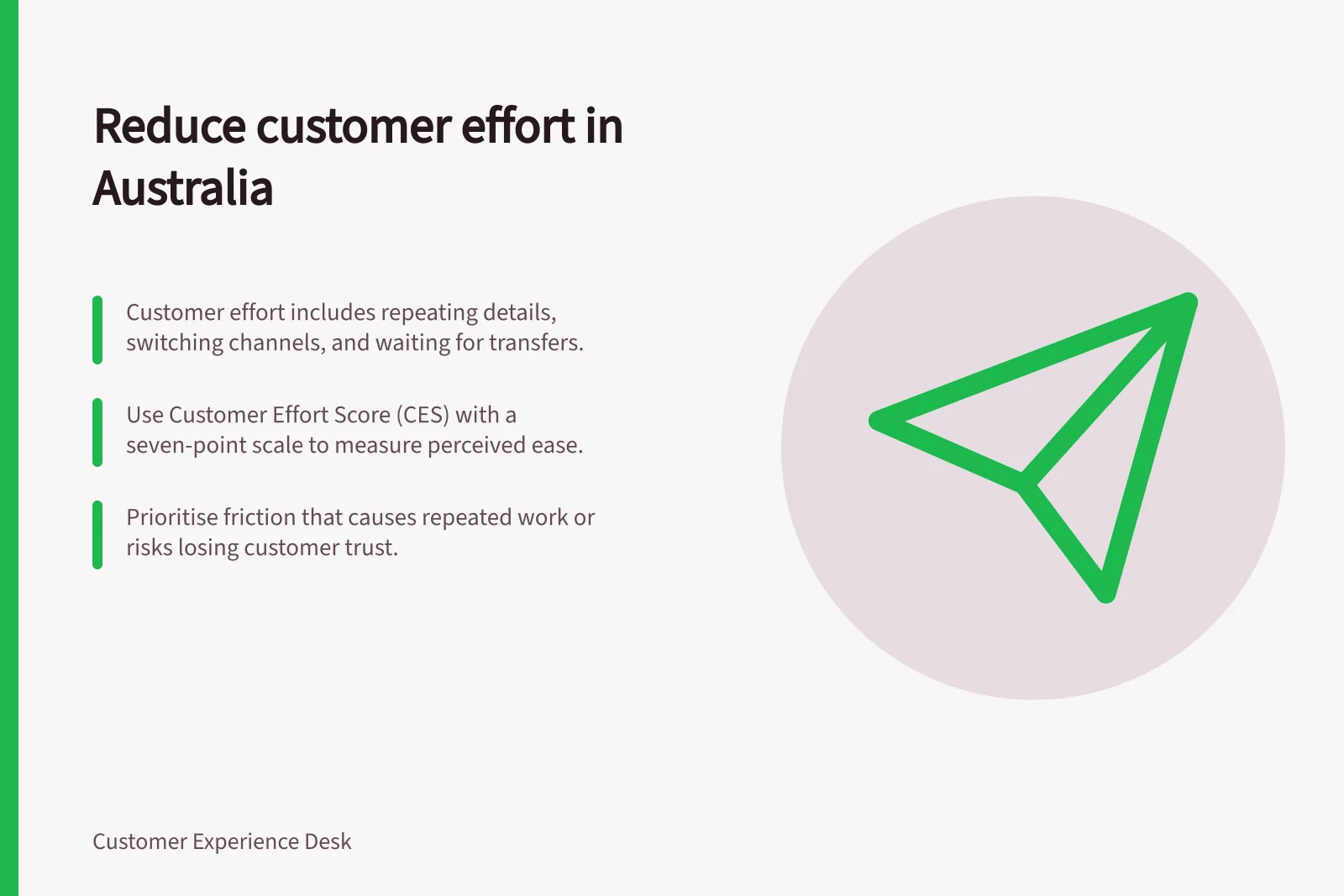 Reduce customer effort in Australia: Customer effort includes repeating details, switching channels, and waiting for transfers.; Use Customer Effort Score (CES) with a seven-point scale to measure perceived ease.; Prioritise friction that causes repeated work or risks losing customer trust.