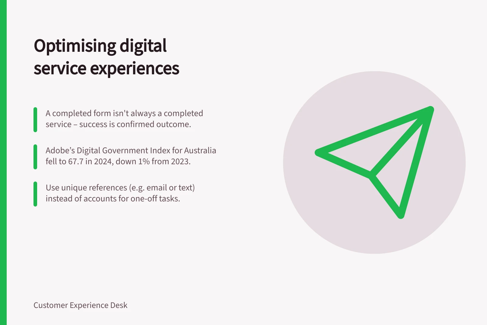 Optimising digital service experiences: A completed form isn't always a completed service – success is confirmed outcome.; Adobe’s Digital Government Index for Australia fell to 67.7 in 2024, down 1% from 2023.; Use unique references (e.g. email or text) instead of accounts for one-off tasks.