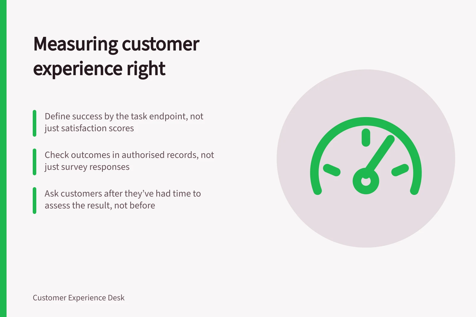 Measuring customer experience right: Define success by the task endpoint, not just satisfaction scores; Check outcomes in authorised records, not just survey responses; Ask customers after they’ve had time to assess the result, not before