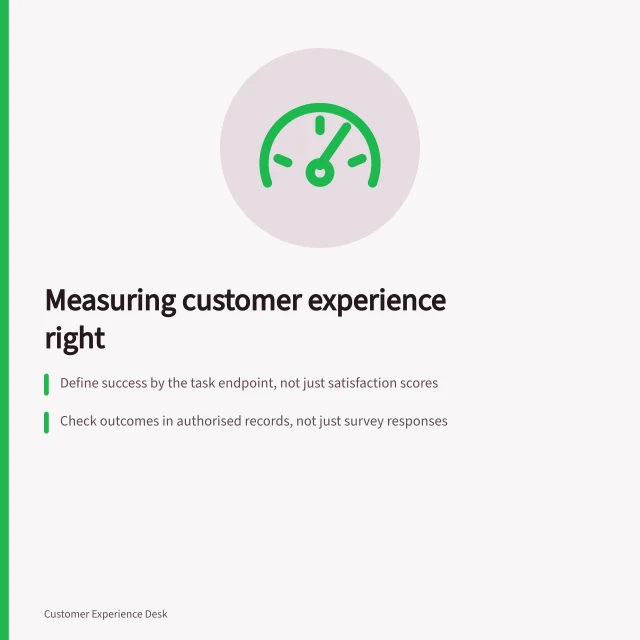 Measuring customer experience right: Define success by the task endpoint, not just satisfaction scores; Check outcomes in authorised records, not just survey responses; Ask customers after they’ve had time to assess the result, not before. Customer experience measurement