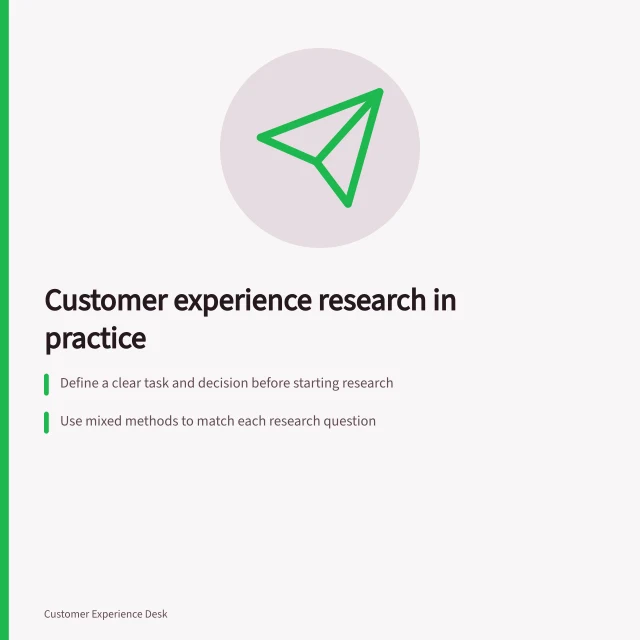 Customer experience research in practice: Define a clear task and decision before starting research; Use mixed methods to match each research question; Check the full journey to confirm successful outcomes. Customer experience research