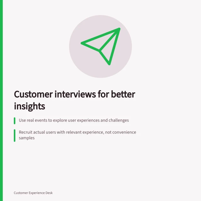 Customer interviews for better insights: Use real events to explore user experiences and challenges; Recruit actual users with relevant experience, not convenience samples; Keep observations separate from interpretation to ensure accurate findings. Customer interviews