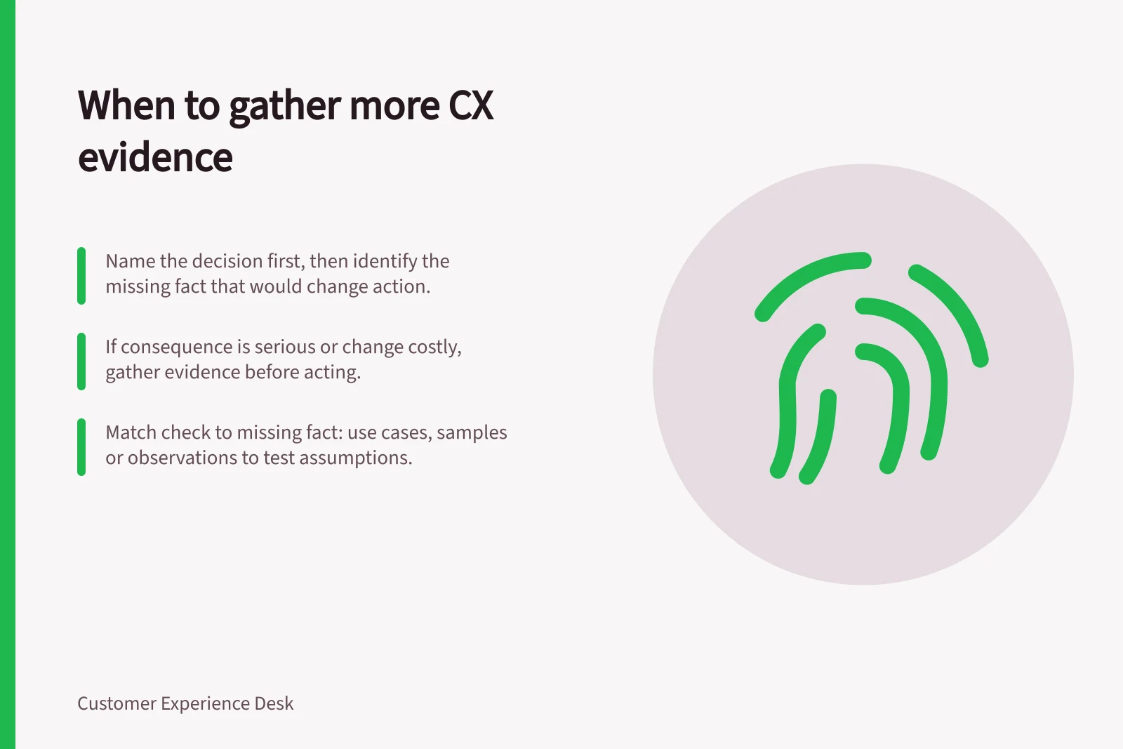 When to gather more CX evidence: Name the decision first, then identify the missing fact that would change action.; If consequence is serious or change costly, gather evidence before acting.; Match check to missing fact: use cases, samples or observations to test assumptions.