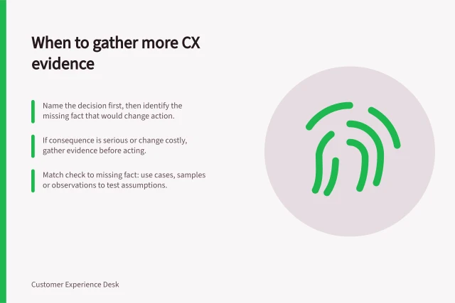 When to gather more CX evidence: Name the decision first, then identify the missing fact that would change action.; If consequence is serious or change costly, gather evidence before acting.; Match check to missing fact: use cases, samples or observations to test assumptions. Deciding which CX finding needs more evidence