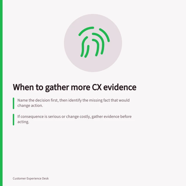 When to gather more CX evidence: Name the decision first, then identify the missing fact that would change action.; If consequence is serious or change costly, gather evidence before acting.; Match check to missing fact: use cases, samples or observations to test assumptions. Deciding which CX finding needs more evidence