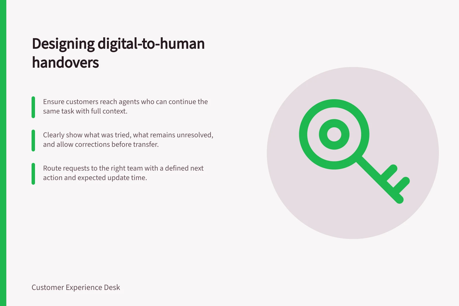 Designing digital-to-human handovers: Ensure customers reach agents who can continue the same task with full context.; Clearly show what was tried, what remains unresolved, and allow corrections before transfer.; Route requests to the right team with a defined next action and expected update time.