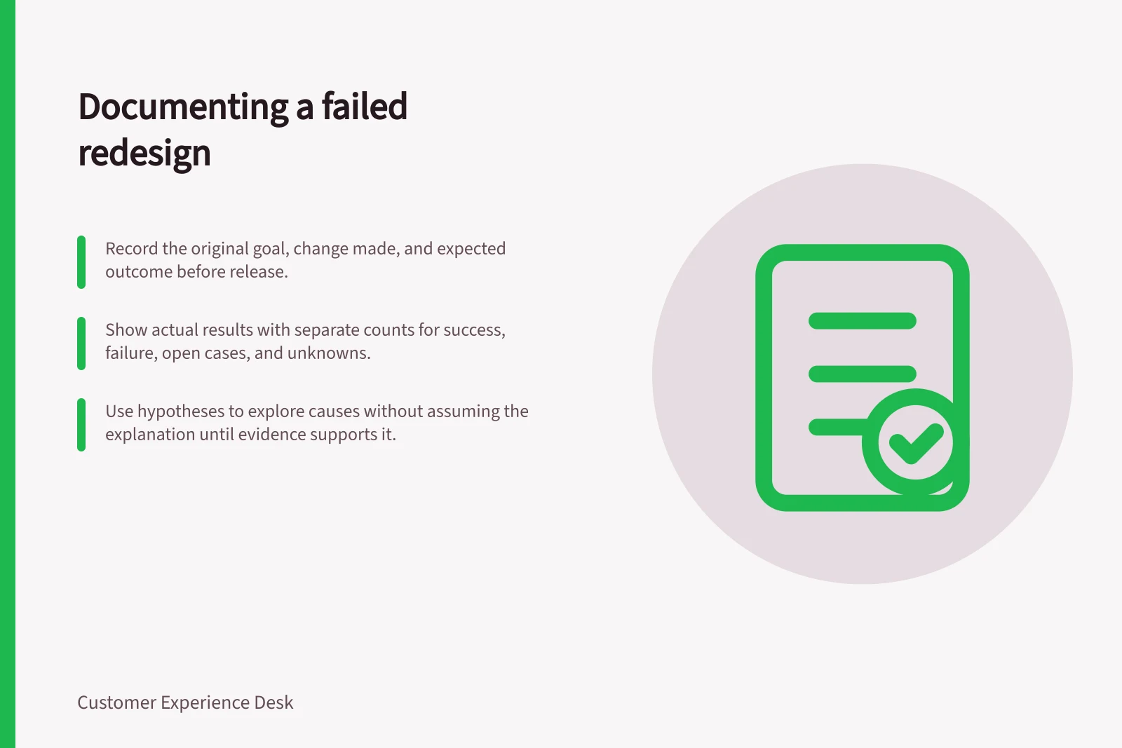 Documenting a failed redesign: Record the original goal, change made, and expected outcome before release.; Show actual results with separate counts for success, failure, open cases, and unknowns.; Use hypotheses to explore causes without assuming the explanation until evidence supports it.