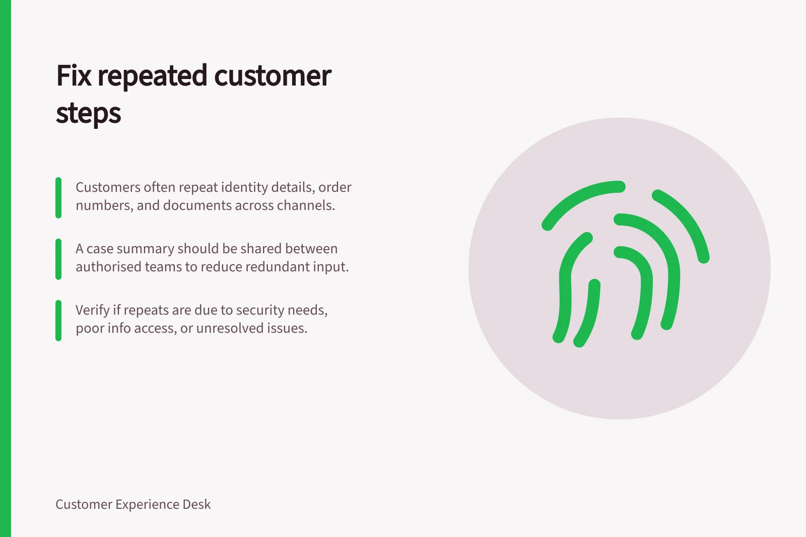 Fix repeated customer steps: Customers often repeat identity details, order numbers, and documents across channels.; A case summary should be shared between authorised teams to reduce redundant input.; Verify if repeats are due to security needs, poor info access, or unresolved issues.