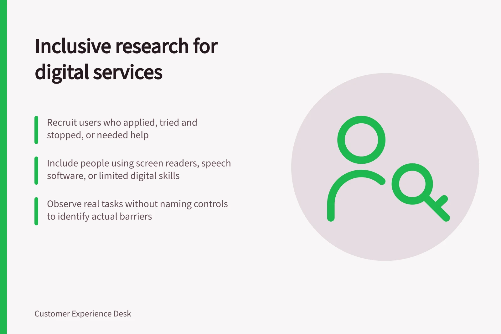Inclusive research for digital services: Recruit users who applied, tried and stopped, or needed help; Include people using screen readers, speech software, or limited digital skills; Observe real tasks without naming controls to identify actual barriers
