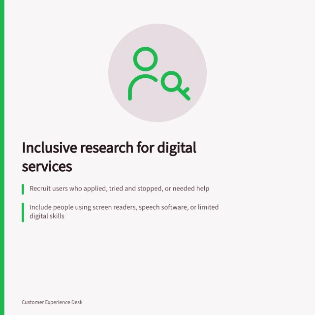 Inclusive research for digital services: Recruit users who applied, tried and stopped, or needed help; Include people using screen readers, speech software, or limited digital skills; Observe real tasks without naming controls to identify actual barriers. Including customers with different access needs in research