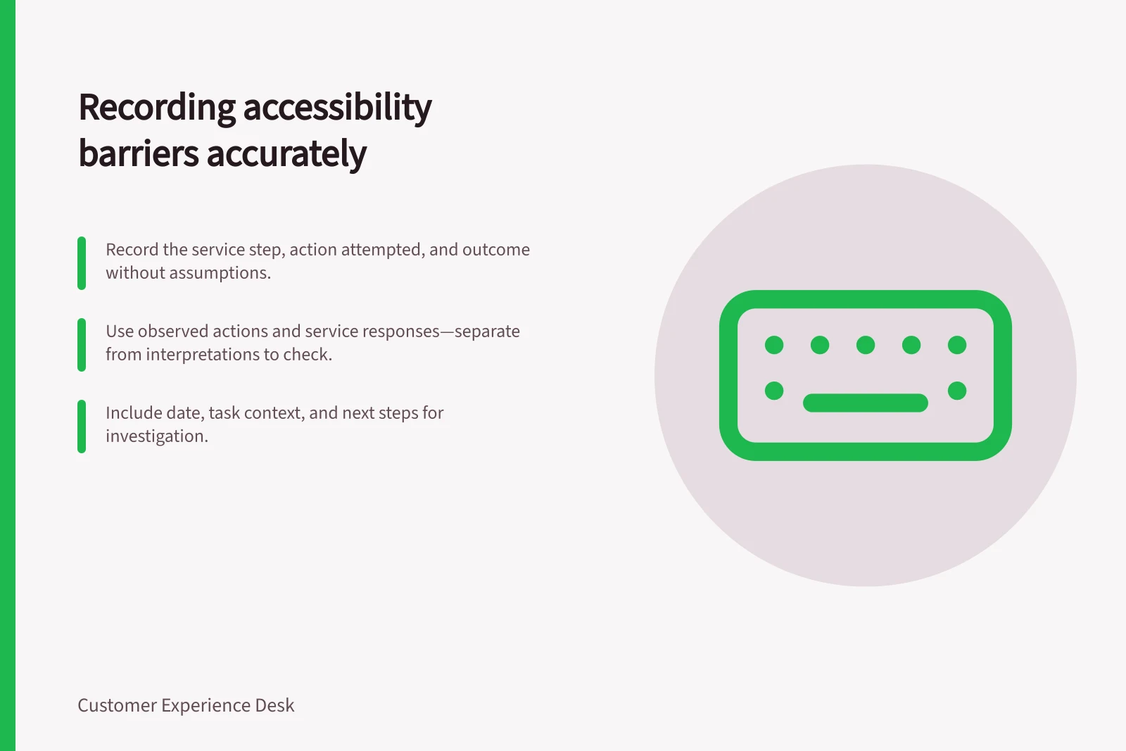 Recording accessibility barriers accurately: Record the service step, action attempted, and outcome without assumptions.; Use observed actions and service responses—separate from interpretations to check.; Include date, task context, and next steps for investigation.