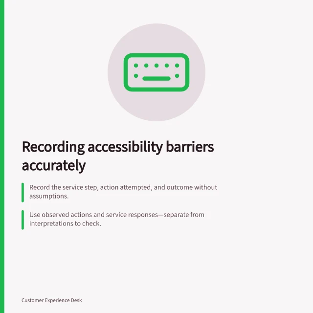 Recording accessibility barriers accurately: Record the service step, action attempted, and outcome without assumptions.; Use observed actions and service responses—separate from interpretations to check.; Include date, task context, and next steps for investigation. Recording accessibility barriers without guessing customer abilities