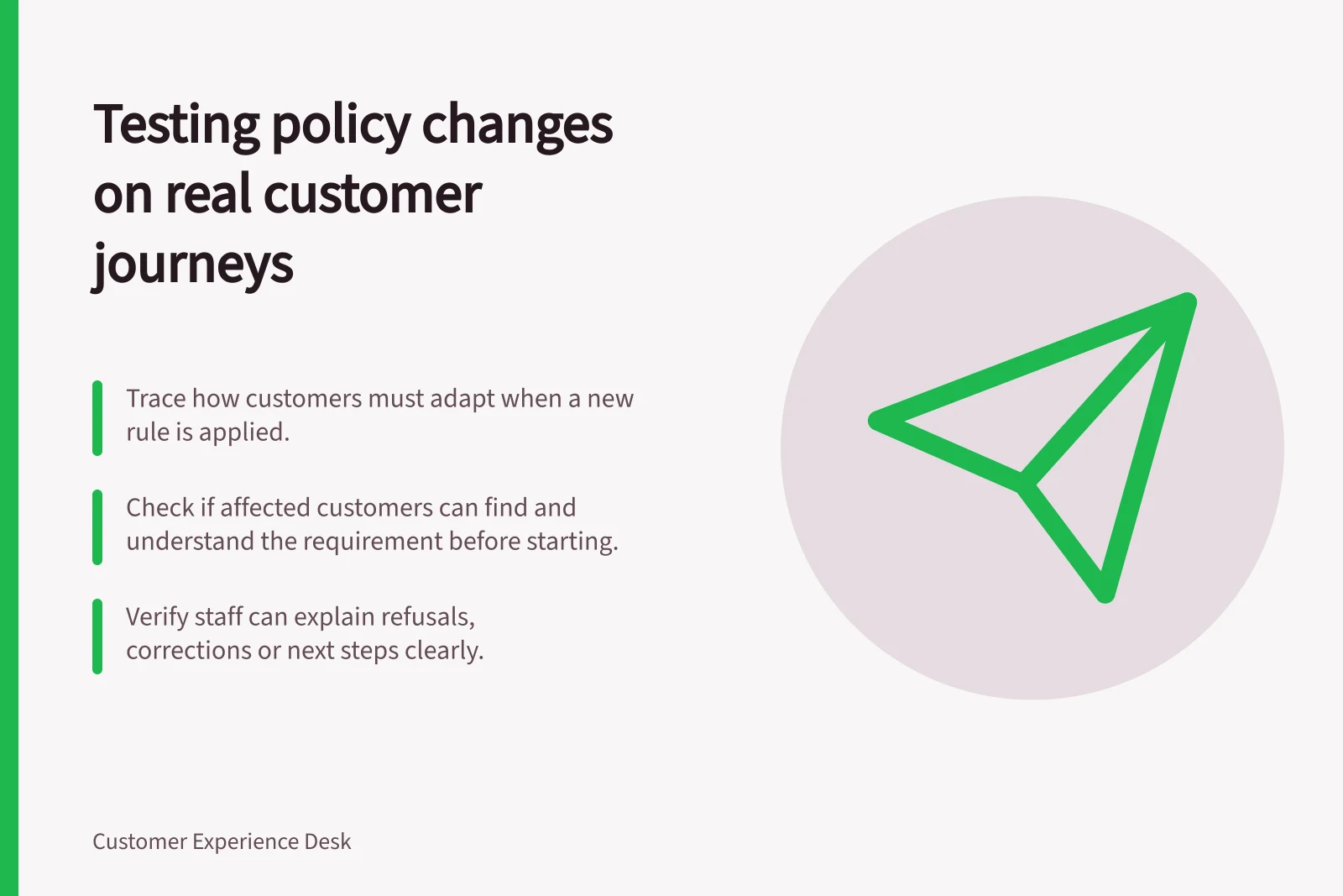 Testing policy changes on real customer journeys: Trace how customers must adapt when a new rule is applied.; Check if affected customers can find and understand the requirement before starting.; Verify staff can explain refusals, corrections or next steps clearly.