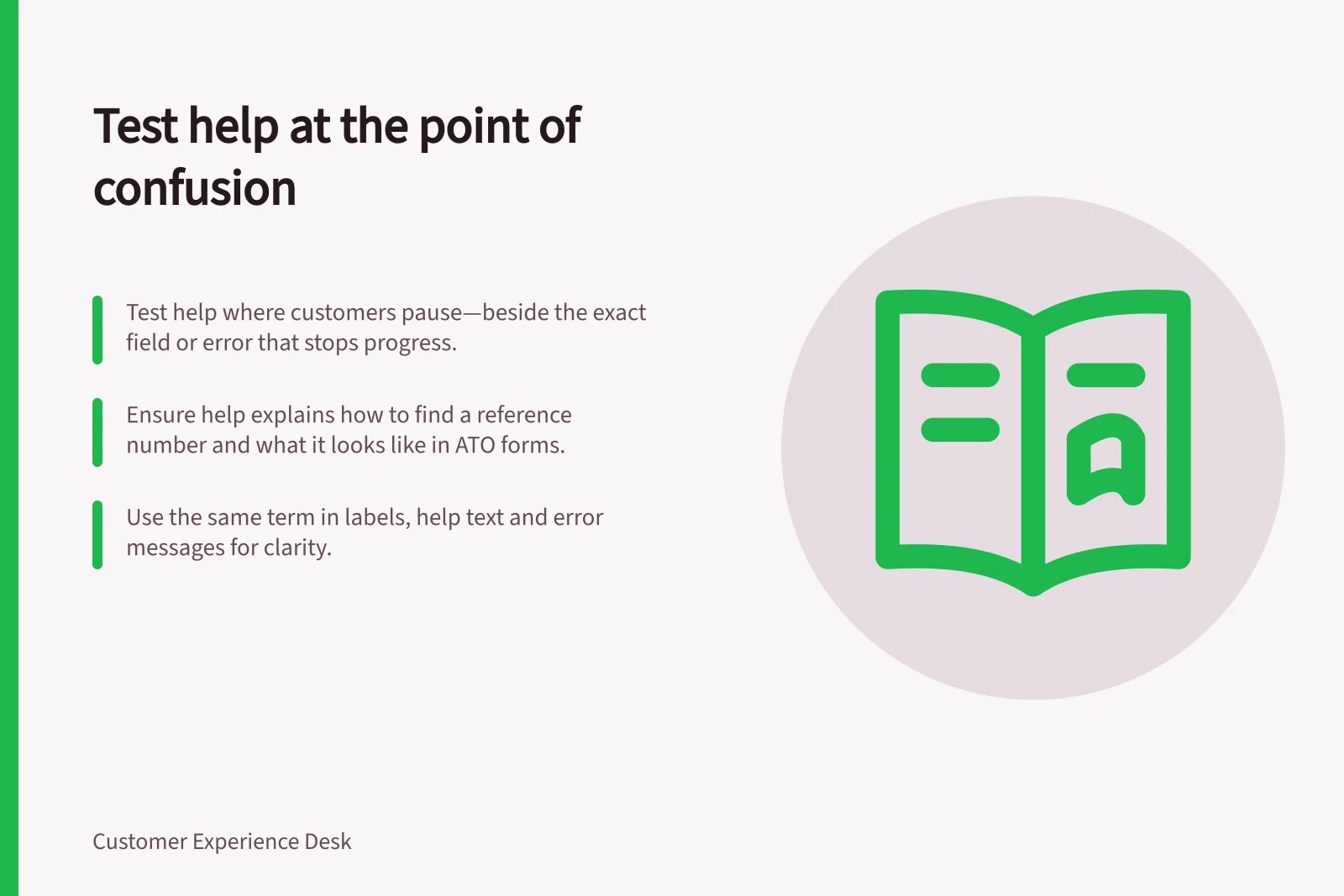 Test help at the point of confusion: Test help where customers pause—beside the exact field or error that stops progress.; Ensure help explains how to find a reference number and what it looks like in ATO forms.; Use the same term in labels, help text and error messages for clarity.