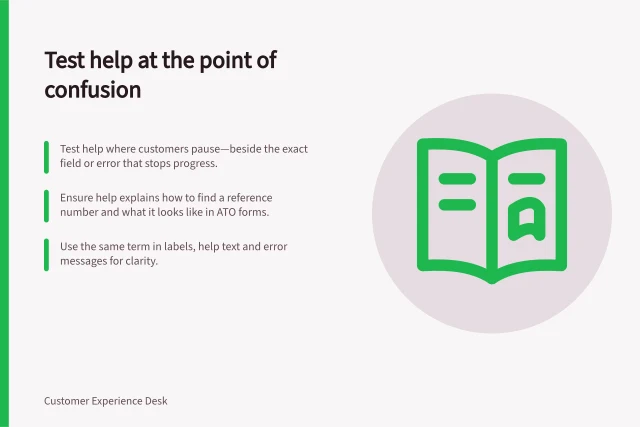 Test help at the point of confusion: Test help where customers pause—beside the exact field or error that stops progress.; Ensure help explains how to find a reference number and what it looks like in ATO forms.; Use the same term in labels, help text and error messages for clarity. Testing help content at the point of confusion