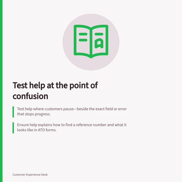 Test help at the point of confusion: Test help where customers pause—beside the exact field or error that stops progress.; Ensure help explains how to find a reference number and what it looks like in ATO forms.; Use the same term in labels, help text and error messages for clarity. Testing help content at the point of confusion