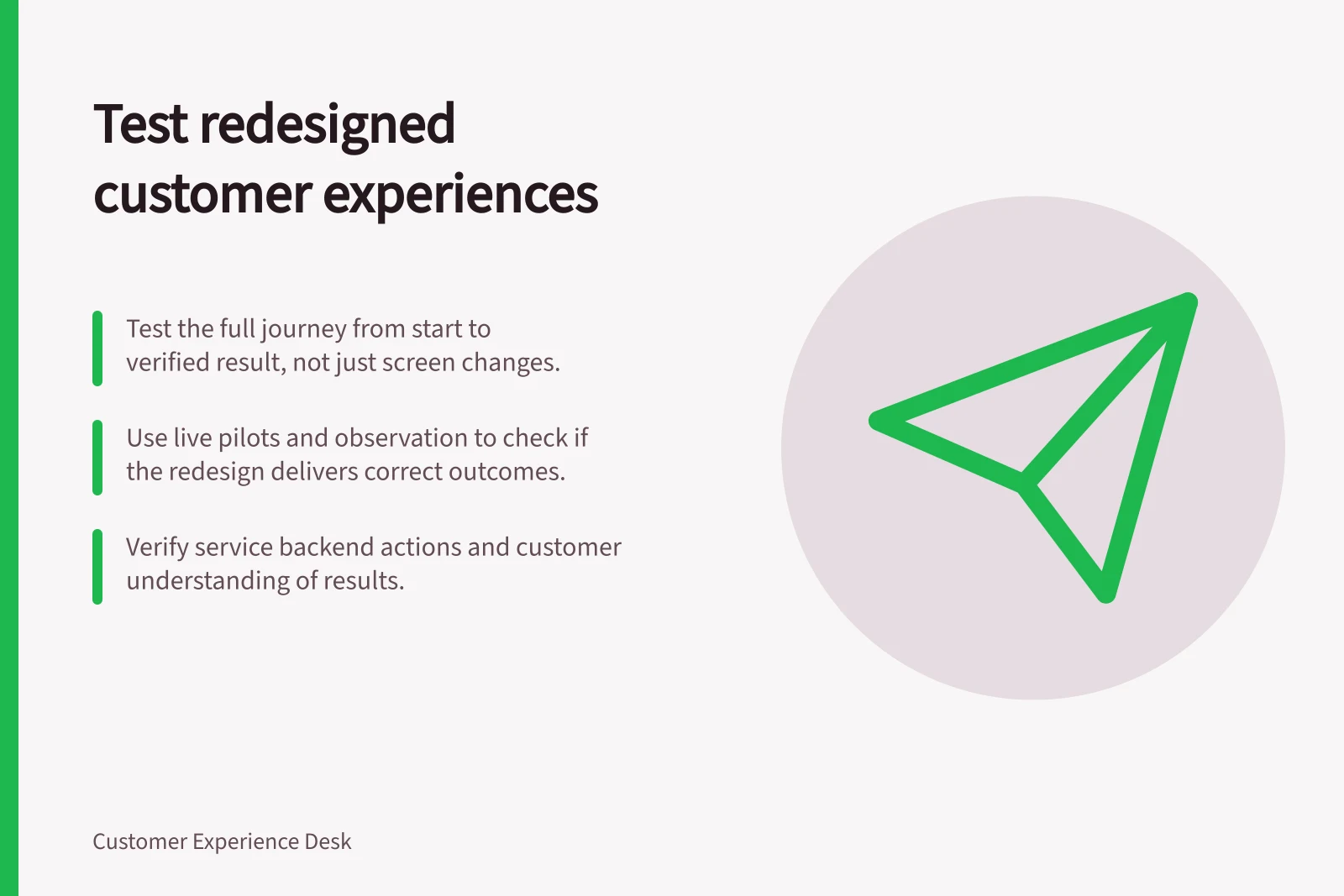 Test redesigned customer experiences: Test the full journey from start to verified result, not just screen changes.; Use live pilots and observation to check if the redesign delivers correct outcomes.; Verify service backend actions and customer understanding of results.