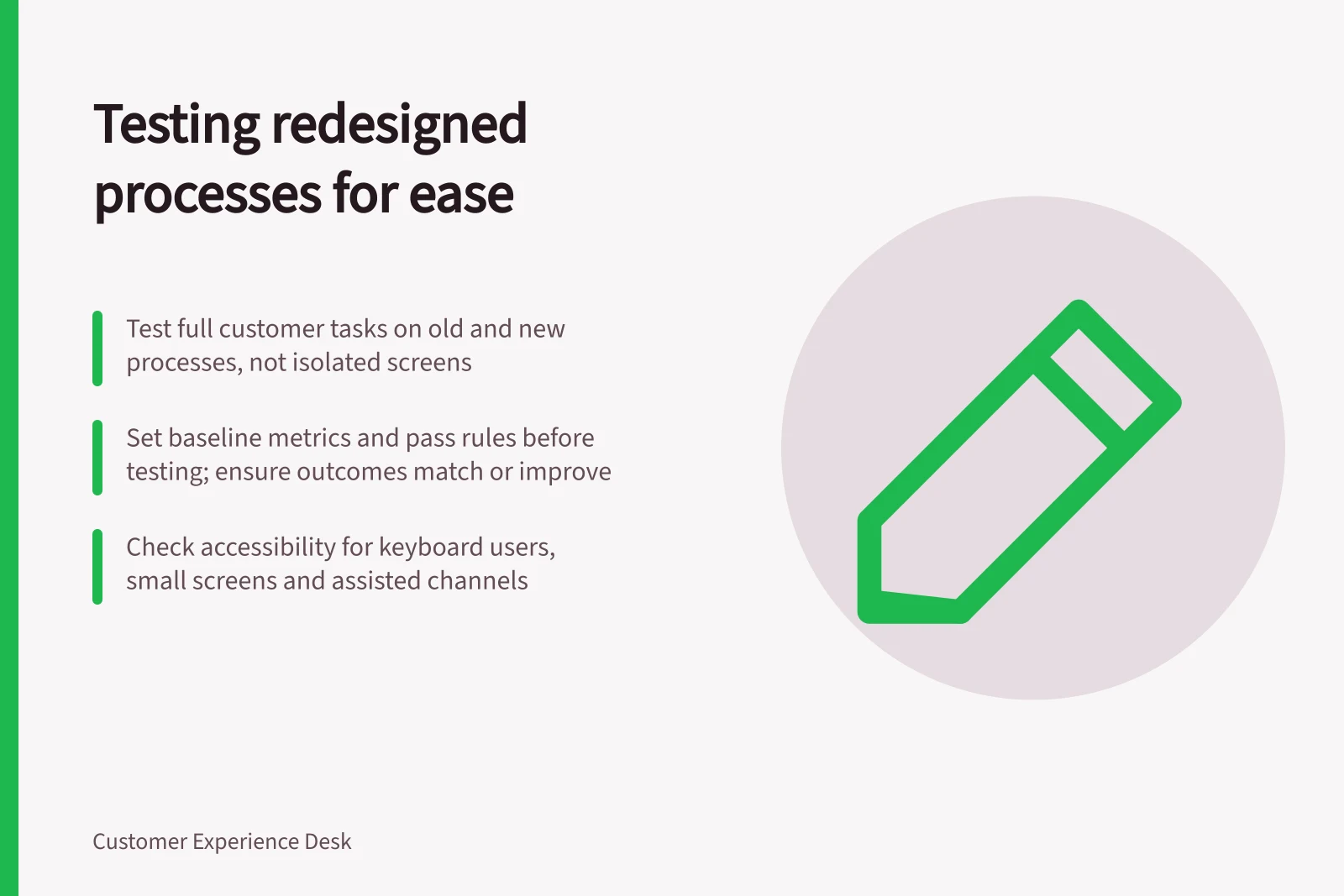 Testing redesigned processes for ease: Test full customer tasks on old and new processes, not isolated screens; Set baseline metrics and pass rules before testing; ensure outcomes match or improve; Check accessibility for keyboard users, small screens and assisted channels
