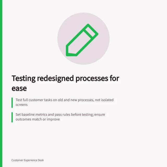 Testing redesigned processes for ease: Test full customer tasks on old and new processes, not isolated screens; Set baseline metrics and pass rules before testing; ensure outcomes match or improve; Check accessibility for keyboard users, small screens and assisted channels. Testing whether a redesigned process is easier