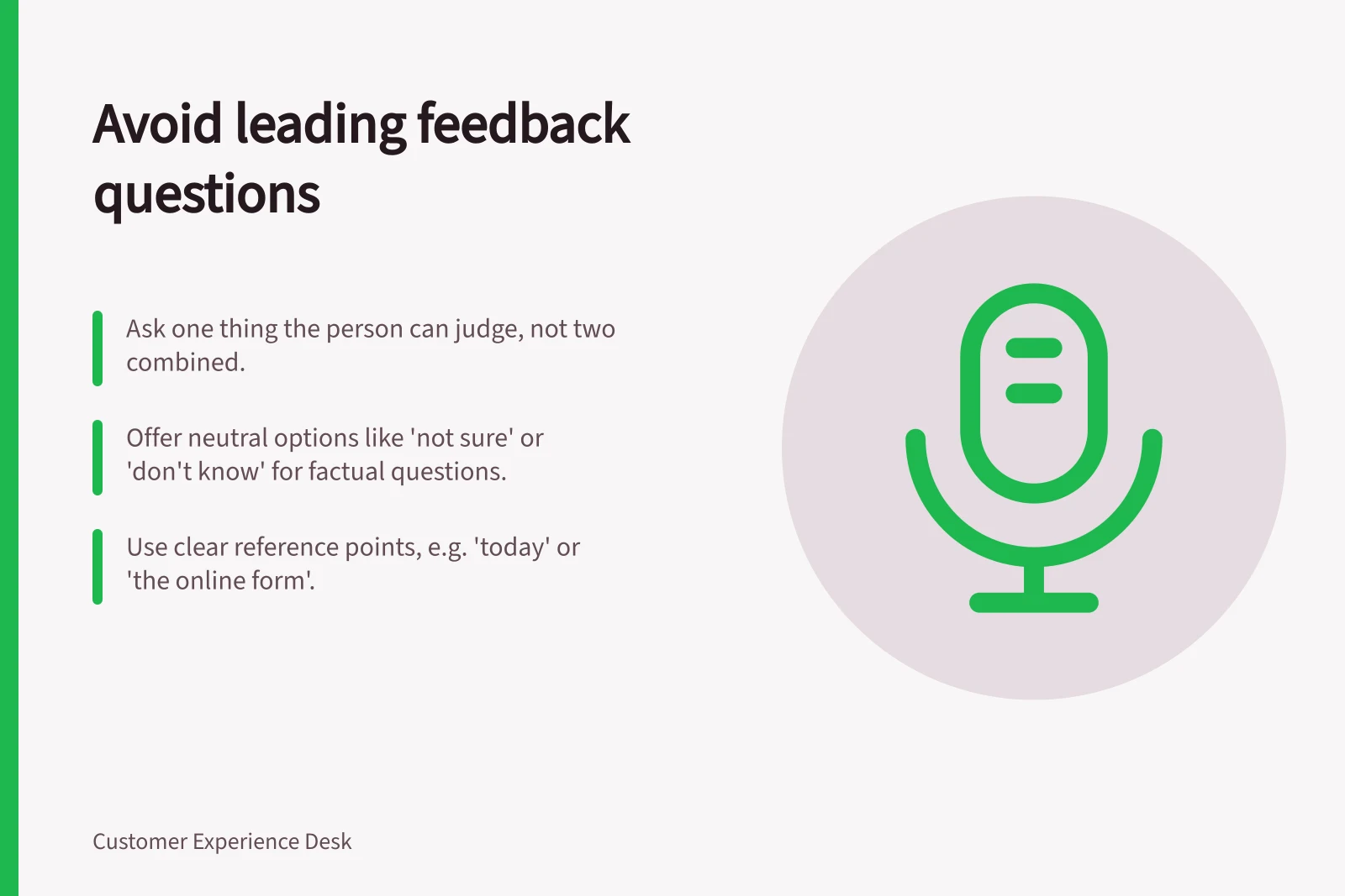 Avoid leading feedback questions: Ask one thing the person can judge, not two combined.; Offer neutral options like 'not sure' or 'don't know' for factual questions.; Use clear reference points, e.g. 'today' or 'the online form'.