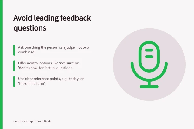 Avoid leading feedback questions: Ask one thing the person can judge, not two combined.; Offer neutral options like 'not sure' or 'don't know' for factual questions.; Use clear reference points, e.g. 'today' or 'the online form'. Writing feedback questions without leading respondents