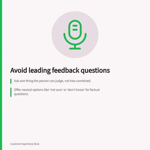 Avoid leading feedback questions: Ask one thing the person can judge, not two combined.; Offer neutral options like 'not sure' or 'don't know' for factual questions.; Use clear reference points, e.g. 'today' or 'the online form'. Writing feedback questions without leading respondents